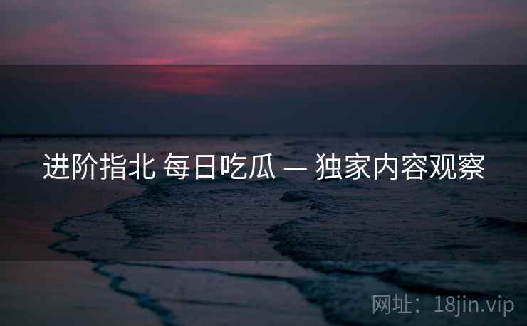 进阶指北 每日吃瓜 — 独家内容观察