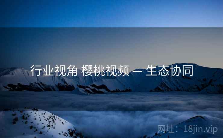 行业视角 樱桃视频 — 生态协同