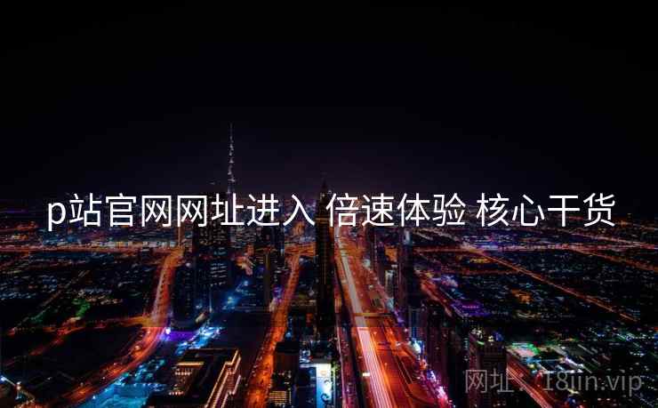 p站官网网址进入 倍速体验 核心干货