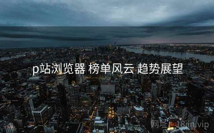 p站浏览器 榜单风云 趋势展望