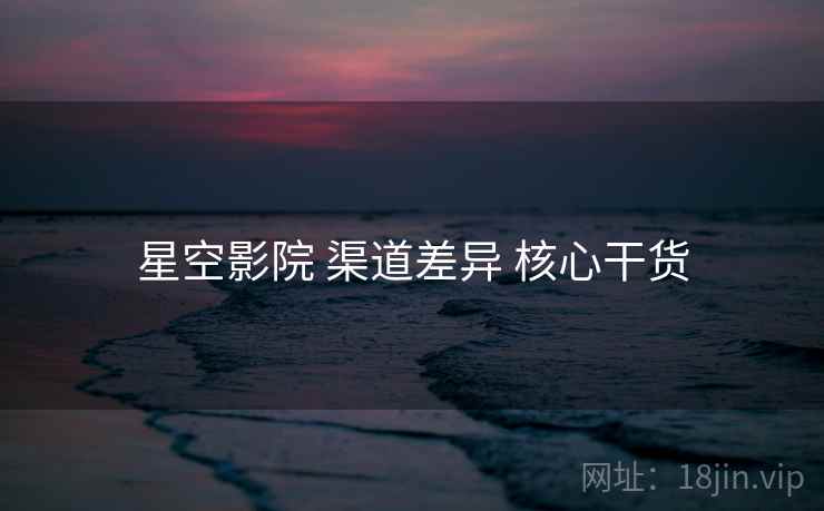 星空影院 渠道差异 核心干货