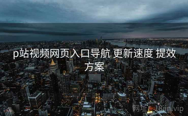 p站视频网页入口导航 更新速度 提效方案