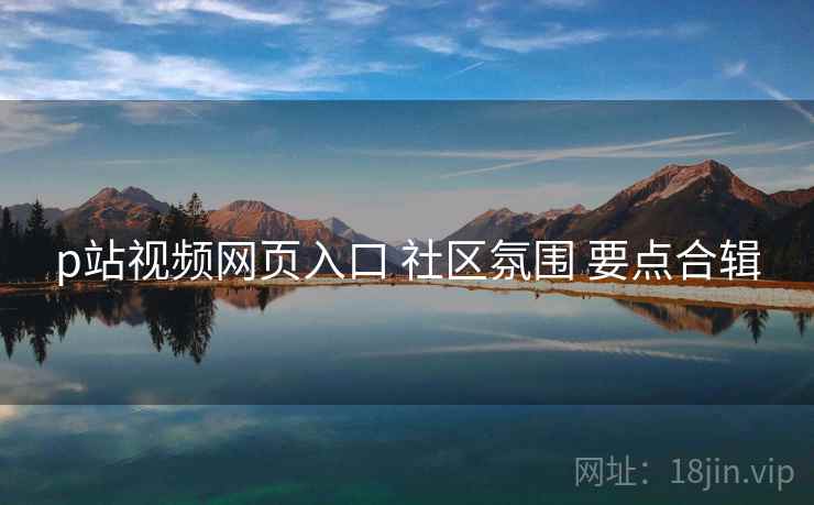 p站视频网页入口 社区氛围 要点合辑