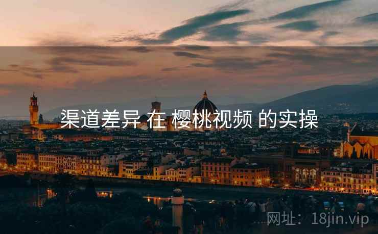 渠道差异 在 樱桃视频 的实操