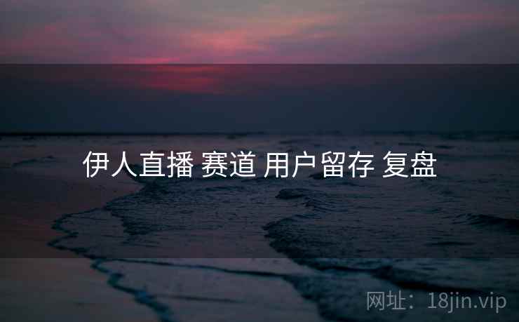 伊人直播 赛道 用户留存 复盘