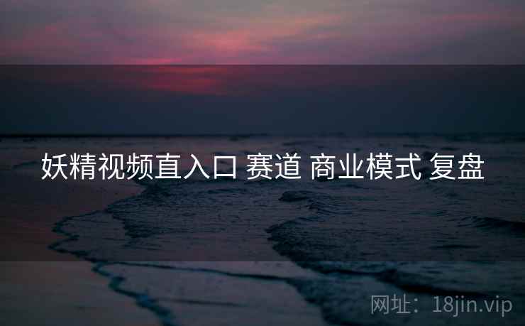 妖精视频直入口 赛道 商业模式 复盘