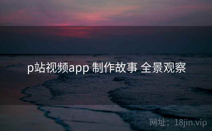 p站视频app 制作故事 全景观察