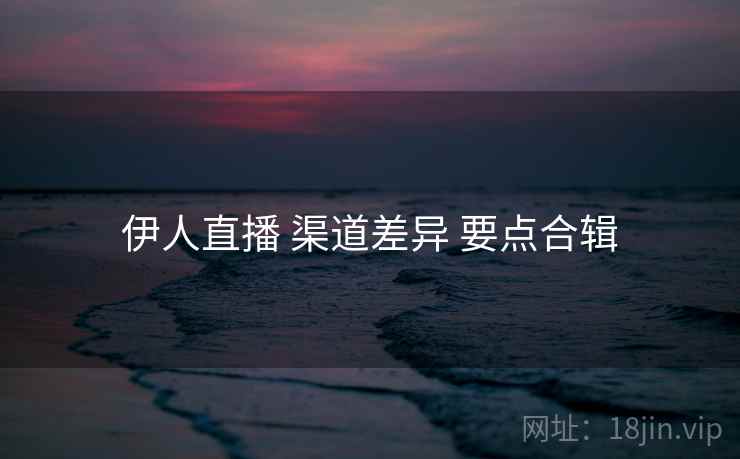 伊人直播 渠道差异 要点合辑