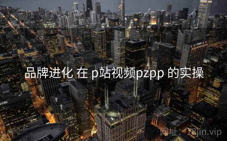 品牌进化 在 p站视频pzpp 的实操