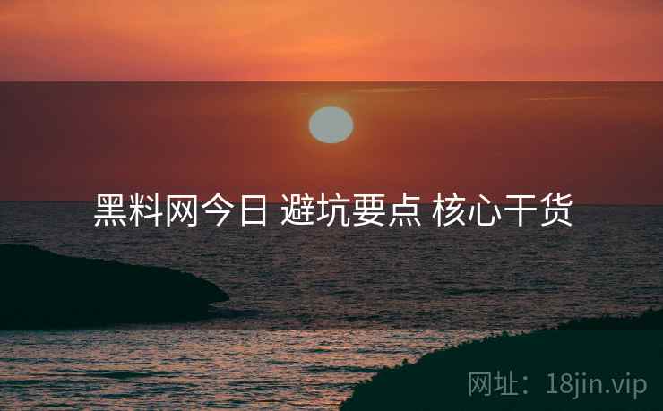 黑料网今日 避坑要点 核心干货