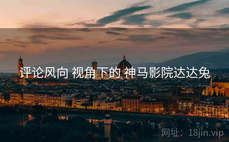 评论风向 视角下的 神马影院达达兔