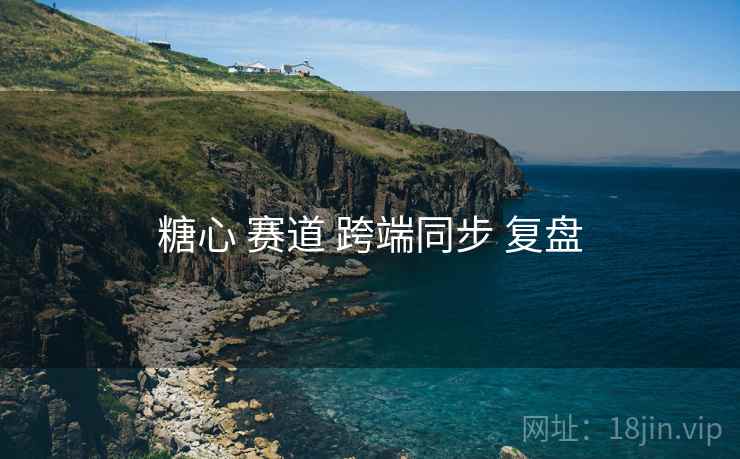 糖心 赛道 跨端同步 复盘