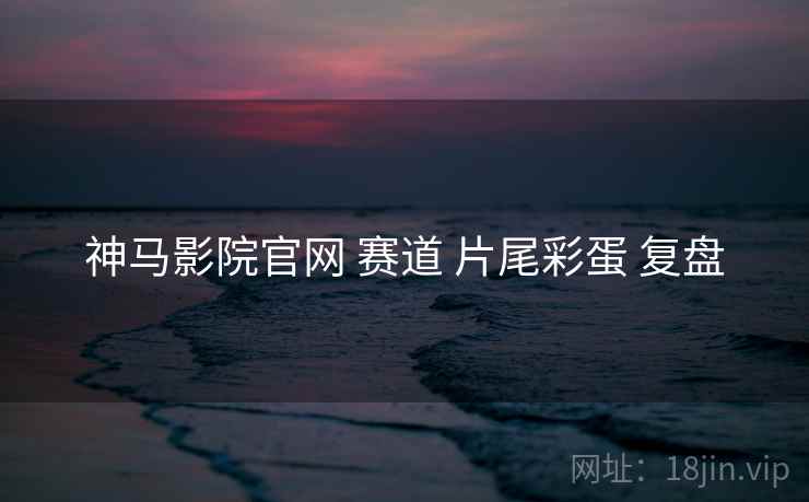 神马影院官网 赛道 片尾彩蛋 复盘