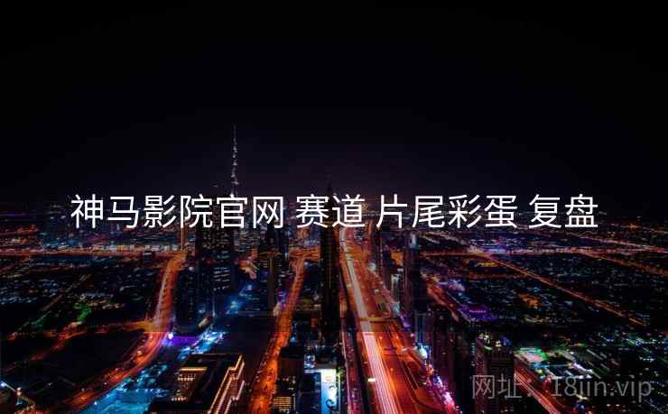 神马影院官网 赛道 片尾彩蛋 复盘