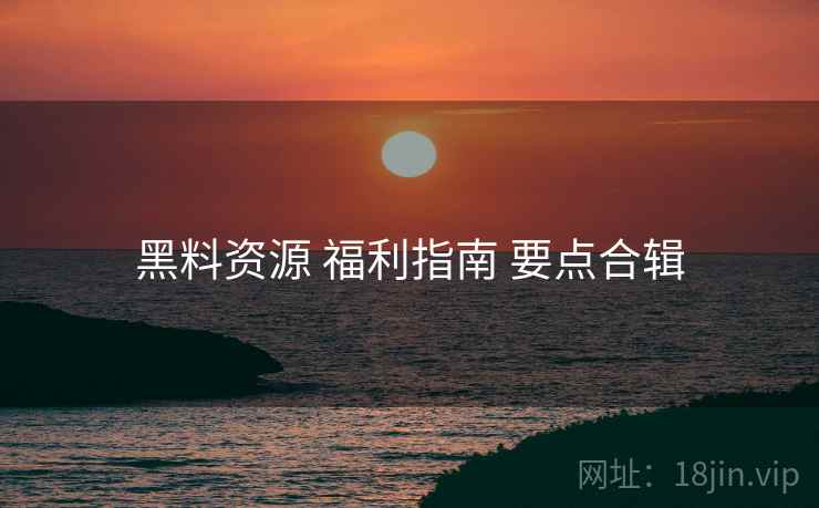 黑料资源 福利指南 要点合辑